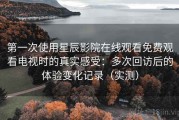 第一次使用星辰影院在线观看免费观看电视时的真实感受：多次回访后的体验变化记录（实测）