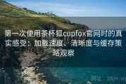第一次使用茶杯狐cupfox官网时的真实感受：加载速度、清晰度与缓存策略观察