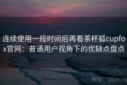 连续使用一段时间后再看茶杯狐cupfox官网：普通用户视角下的优缺点盘点