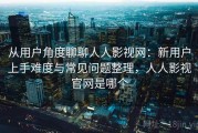 从用户角度聊聊人人影视网：新用户上手难度与常见问题整理，人人影视官网是哪个
