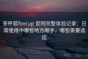 茶杯狐foxcup 官网完整体验记录：日常使用中哪些地方顺手，哪些需要适应