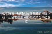 连续使用一段时间后再看星辰影院下载：从日常使用角度做的综合体验总结