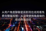 从用户角度聊聊星辰影院在线观看免费完整版视频：从日常使用角度做的综合体验总结