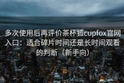 多次使用后再评价茶杯狐cupfox官网入口：适合碎片时间还是长时间观看的判断（新手向）