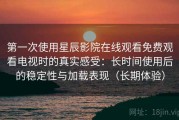 第一次使用星辰影院在线观看免费观看电视时的真实感受：长时间使用后的稳定性与加载表现（长期体验）