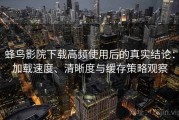 蜂鸟影院下载高频使用后的真实结论：加载速度、清晰度与缓存策略观察