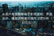 从用户角度聊聊柚子影视官网：界面设计、播放流畅度与操作习惯分析（对比后）