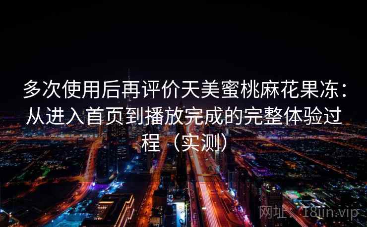 多次使用后再评价天美蜜桃麻花果冻：从进入首页到播放完成的完整体验过程（实测）