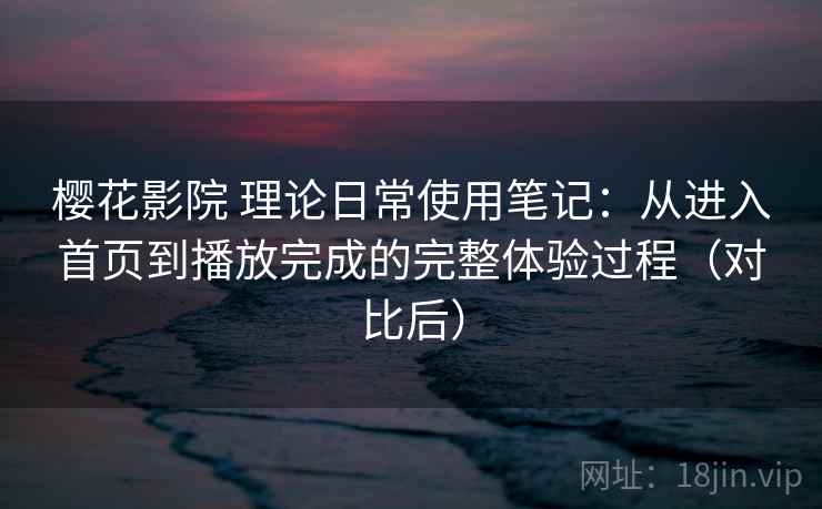 樱花影院 理论日常使用笔记：从进入首页到播放完成的完整体验过程（对比后）