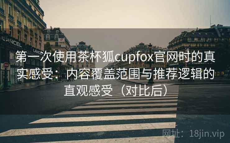 第一次使用茶杯狐cupfox官网时的真实感受：内容覆盖范围与推荐逻辑的直观感受（对比后）