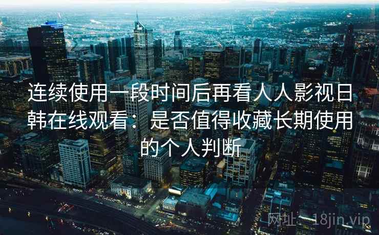 连续使用一段时间后再看人人影视日韩在线观看：是否值得收藏长期使用的个人判断