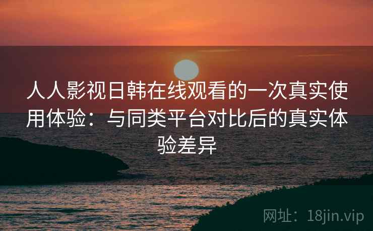 人人影视日韩在线观看的一次真实使用体验：与同类平台对比后的真实体验差异