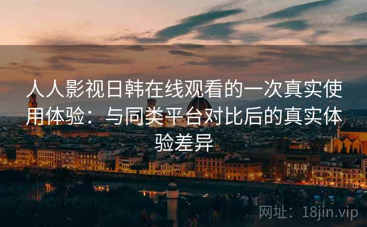 人人影视日韩在线观看的一次真实使用体验：与同类平台对比后的真实体验差异