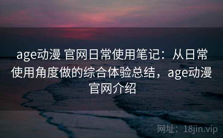 age动漫 官网日常使用笔记:从日常使用角度做的综合体验总结,age动漫官网介绍 age动漫 官网日常使用笔记:从日常使用角度做的综合体验总结,age动漫官网介绍