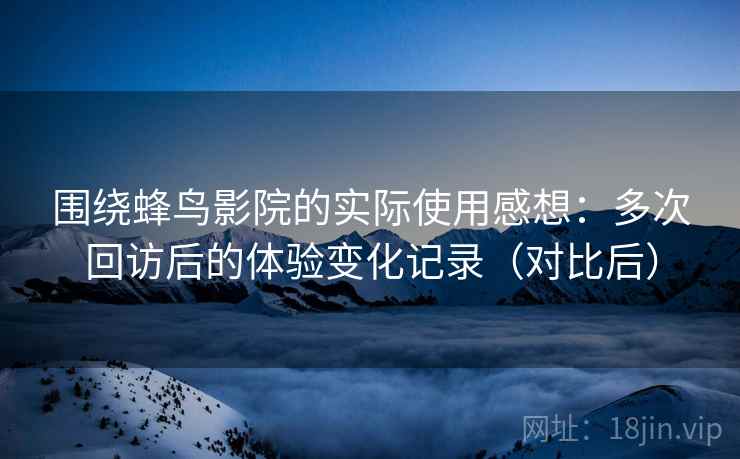 围绕蜂鸟影院的实际使用感想:多次回访后的体验变化记录(对比后) 围绕蜂鸟影院的实际使用感想:多次回访后的体验变化记录(对比后)