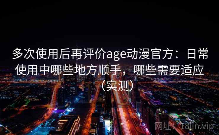 多次使用后再评价age动漫官方：日常使用中哪些地方顺手，哪些需要适应（实测）