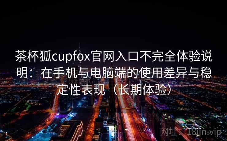 茶杯狐cupfox官网入口不完全体验说明：在手机与电脑端的使用差异与稳定性表现（长期体验）