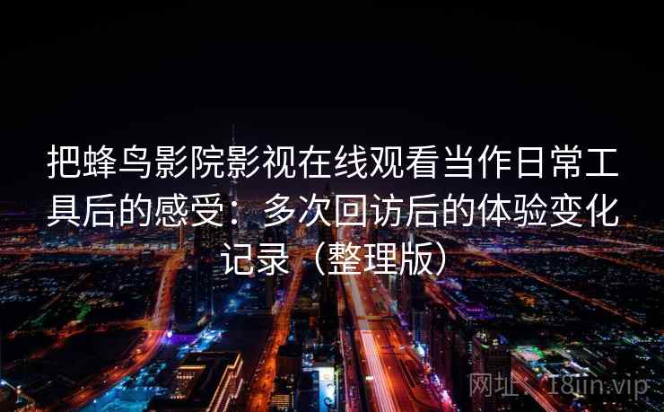 把蜂鸟影院影视在线观看当作日常工具后的感受:多次回访后的体验变化记录(整理版) 把蜂鸟影院影视在线观看当作日常工具后的感受:多次回访后的体验变化记录(整理版)