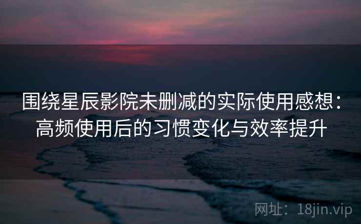 围绕星辰影院未删减的实际使用感想：高频使用后的习惯变化与效率提升