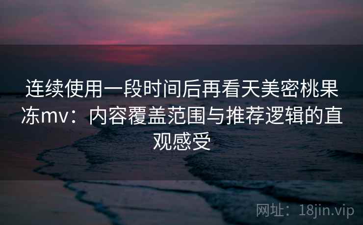 连续使用一段时间后再看天美密桃果冻mv：内容覆盖范围与推荐逻辑的直观感受