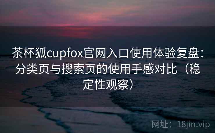 茶杯狐cupfox官网入口使用体验复盘：分类页与搜索页的使用手感对比（稳定性观察）