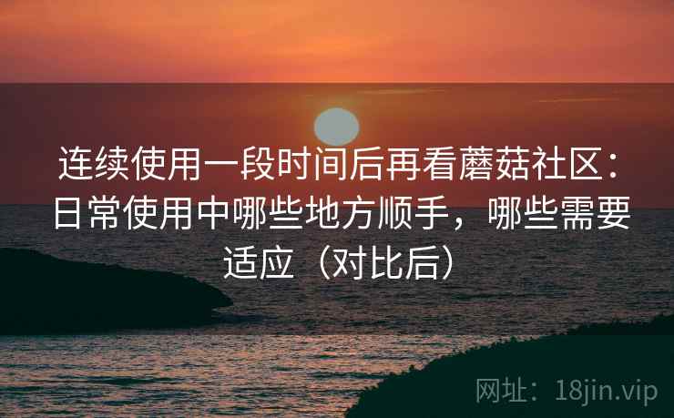连续使用一段时间后再看蘑菇社区:日常使用中哪些地方顺手,哪些需要适应(对比后) 连续使用一段时间后再看蘑菇社区:日常使用中哪些地方顺手,哪些需要适应(对比后)
