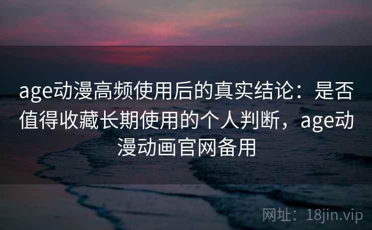 age动漫高频使用后的真实结论：是否值得收藏长期使用的个人判断，age动漫动画官网备用