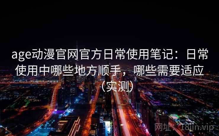 age动漫官网官方日常使用笔记:日常使用中哪些地方顺手,哪些需要适应(实测) age动漫官网官方日常使用笔记:日常使用中哪些地方顺手,哪些需要适应(实测)