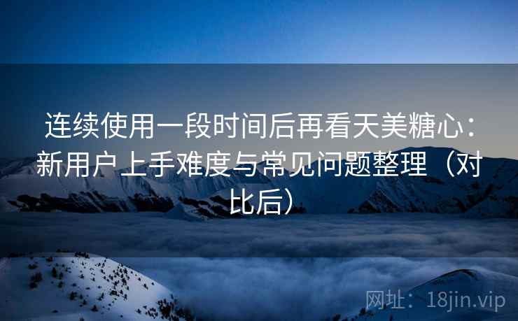 连续使用一段时间后再看天美糖心：新用户上手难度与常见问题整理（对比后）