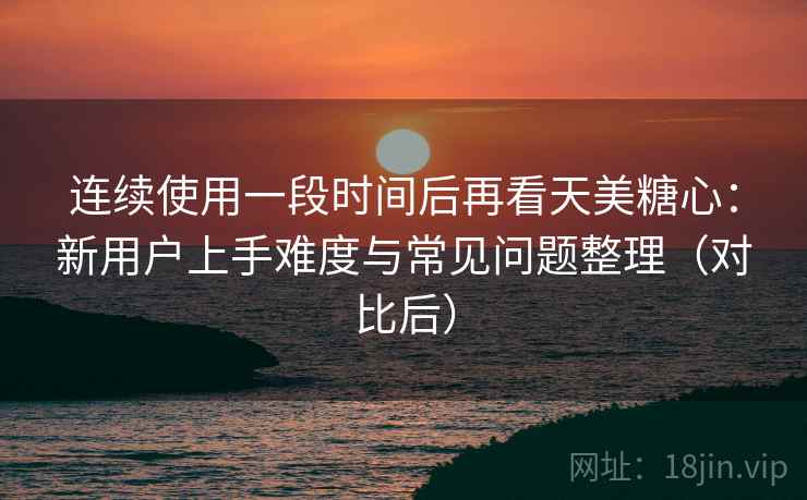 连续使用一段时间后再看天美糖心：新用户上手难度与常见问题整理（对比后）