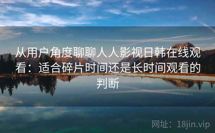 从用户角度聊聊人人影视日韩在线观看:适合碎片时间还是长时间观看的判断 从用户角度聊聊人人影视日韩在线观看:适合碎片时间还是长时间观看的判断