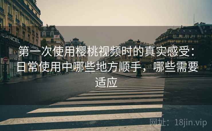 第一次使用樱桃视频时的真实感受：日常使用中哪些地方顺手，哪些需要适应