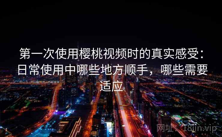 第一次使用樱桃视频时的真实感受：日常使用中哪些地方顺手，哪些需要适应