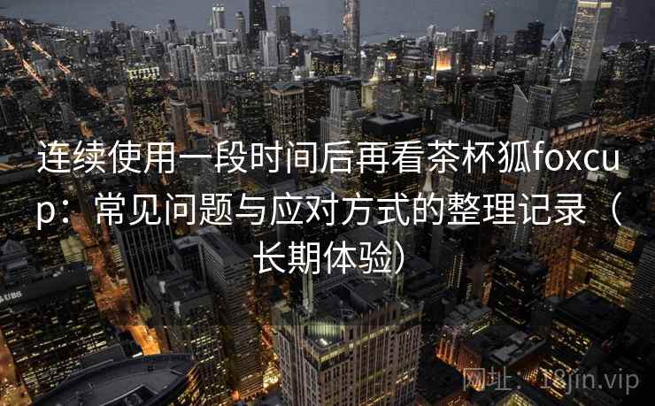 连续使用一段时间后再看茶杯狐foxcup：常见问题与应对方式的整理记录（长期体验）