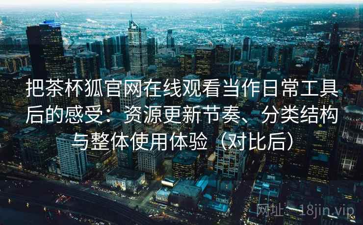 把茶杯狐官网在线观看当作日常工具后的感受：资源更新节奏、分类结构与整体使用体验（对比后）