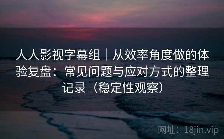 人人影视字幕组｜从效率角度做的体验复盘：常见问题与应对方式的整理记录（稳定性观察）