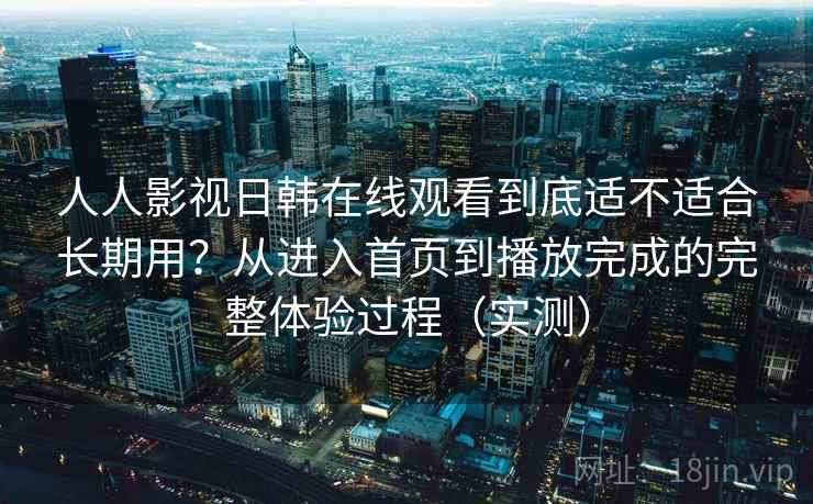 人人影视日韩在线观看到底适不适合长期用？从进入首页到播放完成的完整体验过程（实测）