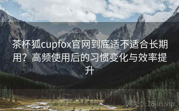 茶杯狐cupfox官网到底适不适合长期用？高频使用后的习惯变化与效率提升
