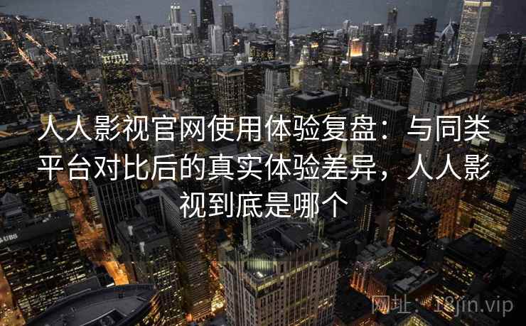 人人影视官网使用体验复盘：与同类平台对比后的真实体验差异，人人影视到底是哪个