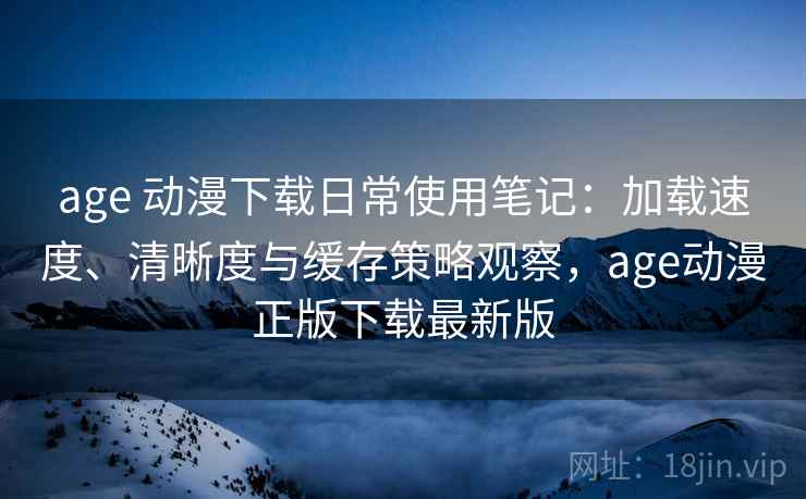 age 动漫下载日常使用笔记：加载速度、清晰度与缓存策略观察，age动漫正版下载最新版