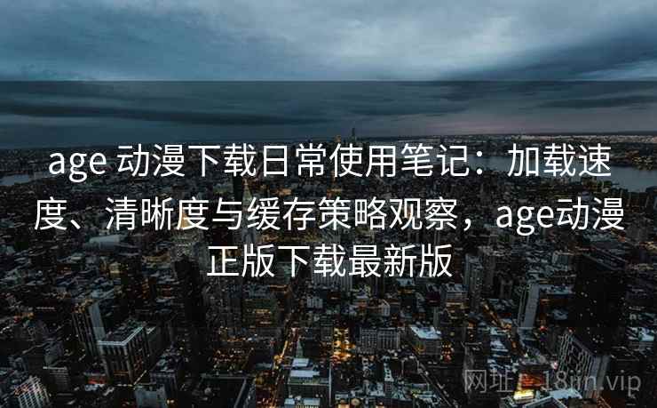 age 动漫下载日常使用笔记：加载速度、清晰度与缓存策略观察，age动漫正版下载最新版