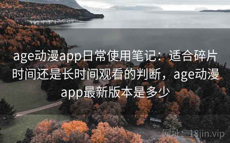 age动漫app日常使用笔记：适合碎片时间还是长时间观看的判断，age动漫app最新版本是多少