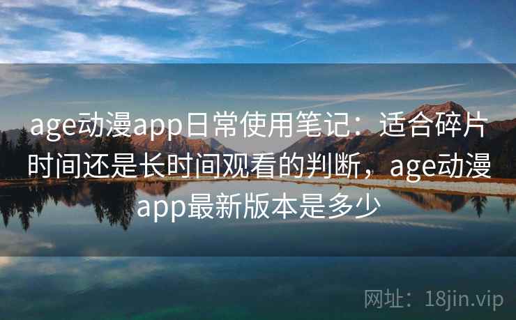 age动漫app日常使用笔记：适合碎片时间还是长时间观看的判断，age动漫app最新版本是多少