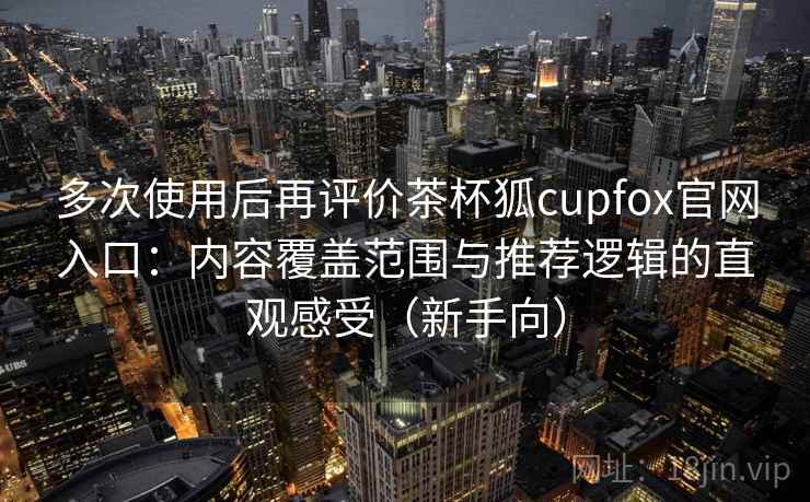 多次使用后再评价茶杯狐cupfox官网入口：内容覆盖范围与推荐逻辑的直观感受（新手向）