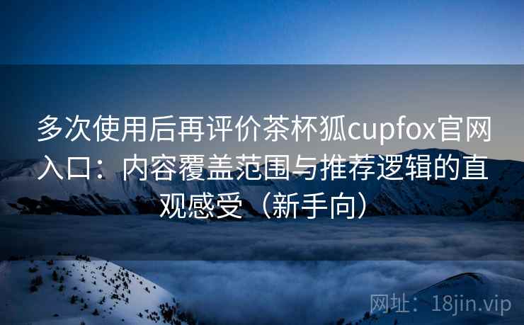 多次使用后再评价茶杯狐cupfox官网入口：内容覆盖范围与推荐逻辑的直观感受（新手向）