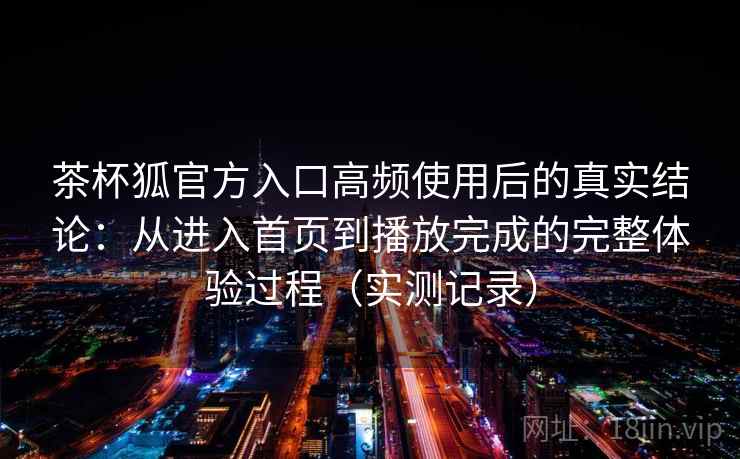 茶杯狐官方入口高频使用后的真实结论：从进入首页到播放完成的完整体验过程（实测记录）