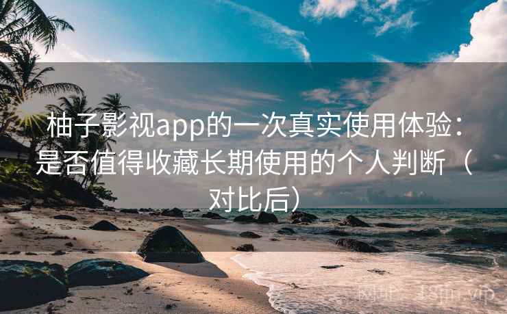 柚子影视app的一次真实使用体验：是否值得收藏长期使用的个人判断（对比后）