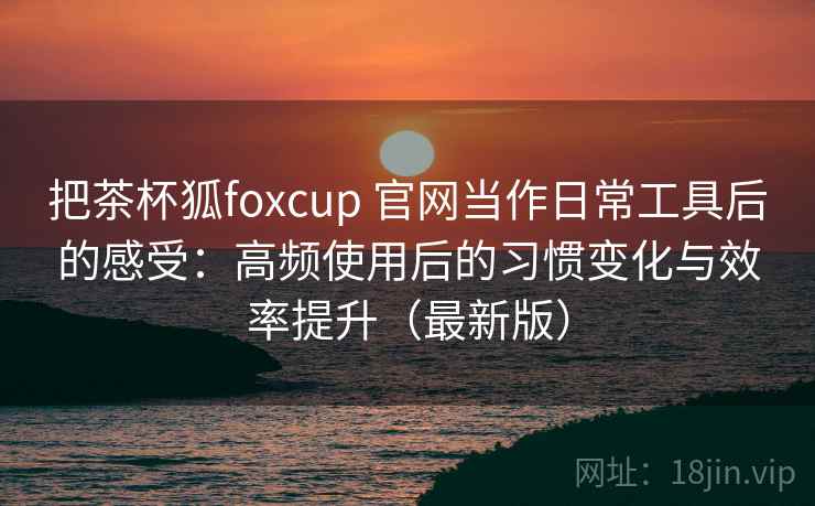 把茶杯狐foxcup 官网当作日常工具后的感受：高频使用后的习惯变化与效率提升（最新版）