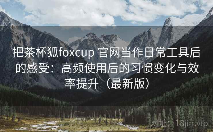 把茶杯狐foxcup 官网当作日常工具后的感受：高频使用后的习惯变化与效率提升（最新版）