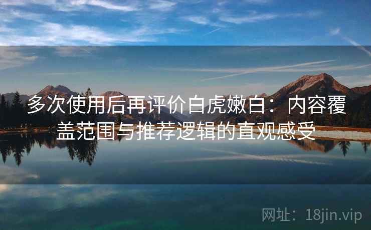 多次使用后再评价白虎嫩白：内容覆盖范围与推荐逻辑的直观感受